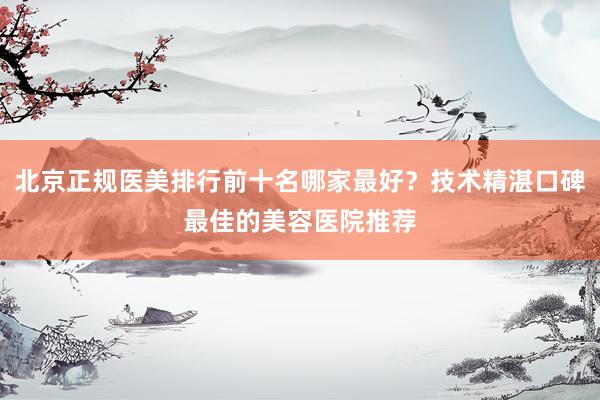 北京正规医美排行前十名哪家最好？技术精湛口碑最佳的美容医院推荐