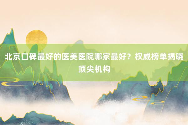 北京口碑最好的医美医院哪家最好？权威榜单揭晓顶尖机构