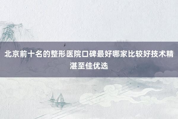 北京前十名的整形医院口碑最好哪家比较好技术精湛至佳优选
