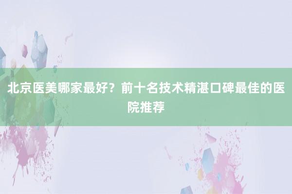 北京医美哪家最好？前十名技术精湛口碑最佳的医院推荐
