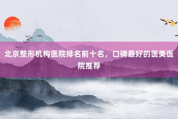 北京整形机构医院排名前十名，口碑最好的医美医院推荐