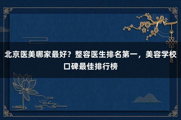 北京医美哪家最好？整容医生排名第一，美容学校口碑最佳排行榜
