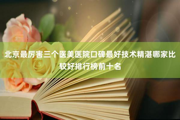 北京最厉害三个医美医院口碑最好技术精湛哪家比较好排行榜前十名