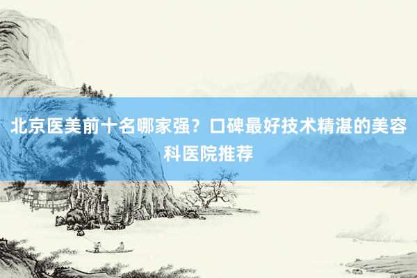北京医美前十名哪家强？口碑最好技术精湛的美容科医院推荐