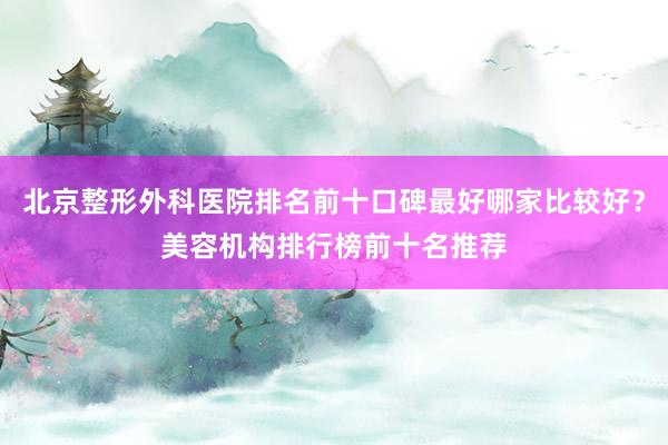 北京整形外科医院排名前十口碑最好哪家比较好？美容机构排行榜前十名推荐