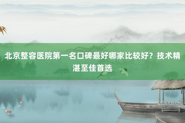 北京整容医院第一名口碑最好哪家比较好？技术精湛至佳首选