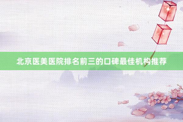 北京医美医院排名前三的口碑最佳机构推荐