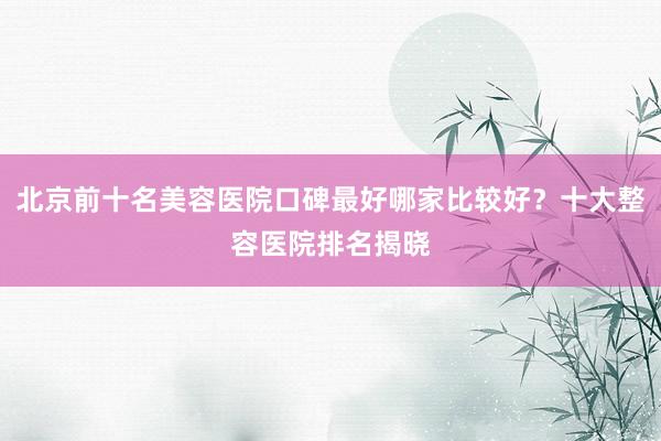 北京前十名美容医院口碑最好哪家比较好？十大整容医院排名揭晓