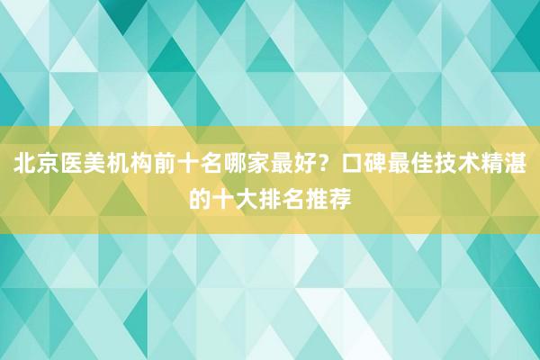北京医美机构前十名哪家最好？口碑最佳技术精湛的十大排名推荐