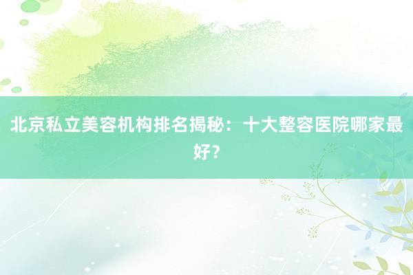 北京私立美容机构排名揭秘：十大整容医院哪家最好？