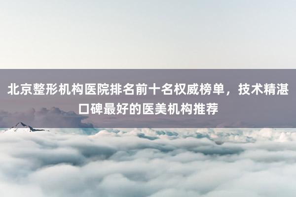 北京整形机构医院排名前十名权威榜单，技术精湛口碑最好的医美机构推荐
