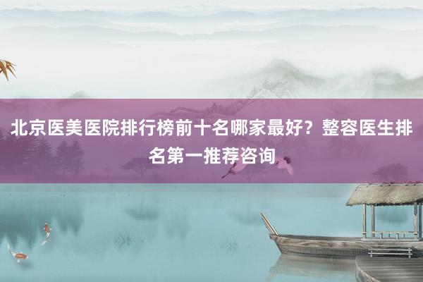 北京医美医院排行榜前十名哪家最好？整容医生排名第一推荐咨询