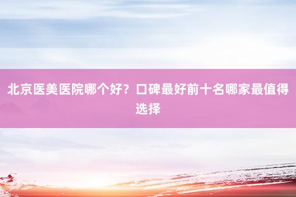 北京医美医院哪个好？口碑最好前十名哪家最值得选择