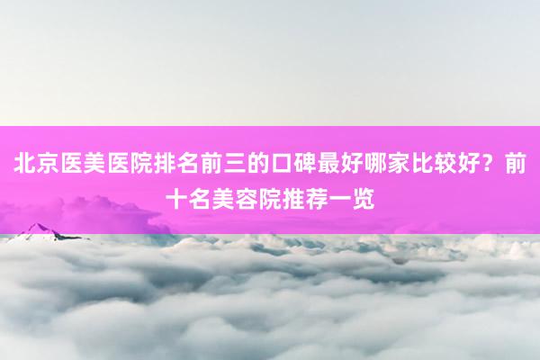 北京医美医院排名前三的口碑最好哪家比较好？前十名美容院推荐一览