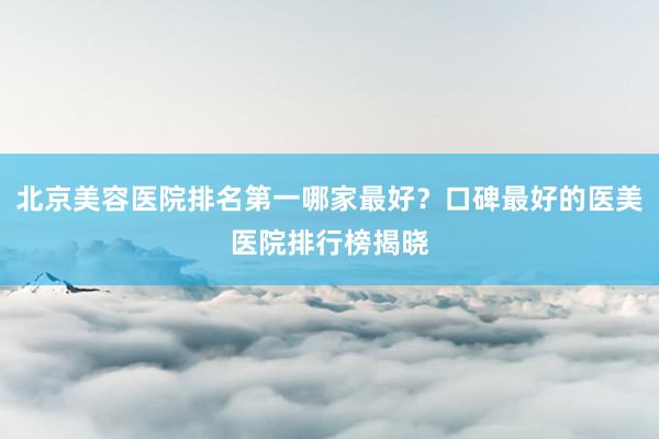 北京美容医院排名第一哪家最好？口碑最好的医美医院排行榜揭晓