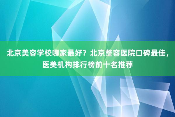 北京美容学校哪家最好？北京整容医院口碑最佳，医美机构排行榜前十名推荐