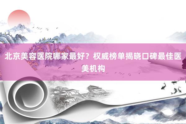 北京美容医院哪家最好？权威榜单揭晓口碑最佳医美机构