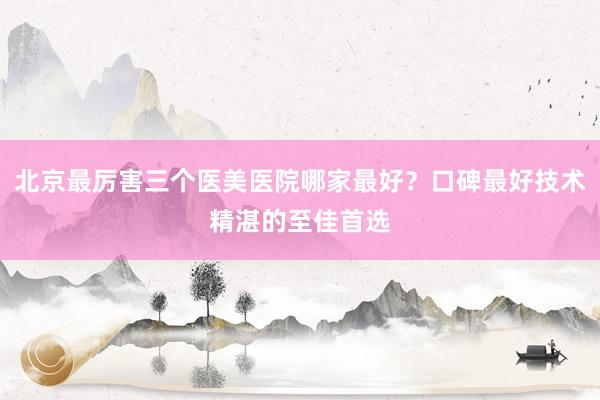 北京最厉害三个医美医院哪家最好？口碑最好技术精湛的至佳首选
