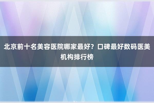 北京前十名美容医院哪家最好？口碑最好数码医美机构排行榜