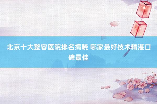 北京十大整容医院排名揭晓 哪家最好技术精湛口碑最佳