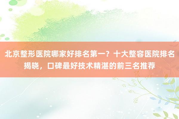 北京整形医院哪家好排名第一？十大整容医院排名揭晓，口碑最好技术精湛的前三名推荐