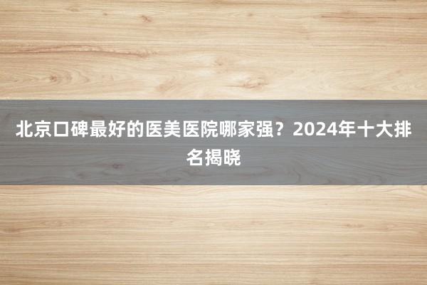 北京口碑最好的医美医院哪家强？2024年十大排名揭晓