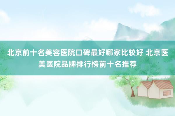 北京前十名美容医院口碑最好哪家比较好 北京医美医院品牌排行榜前十名推荐