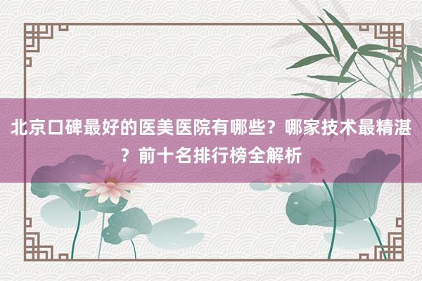 北京口碑最好的医美医院有哪些？哪家技术最精湛？前十名排行榜全解析
