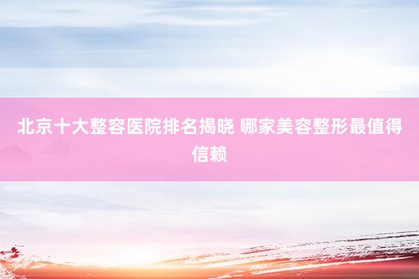 北京十大整容医院排名揭晓 哪家美容整形最值得信赖