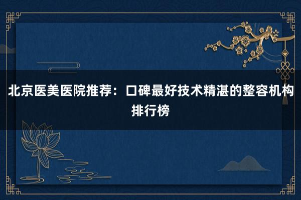 北京医美医院推荐：口碑最好技术精湛的整容机构排行榜