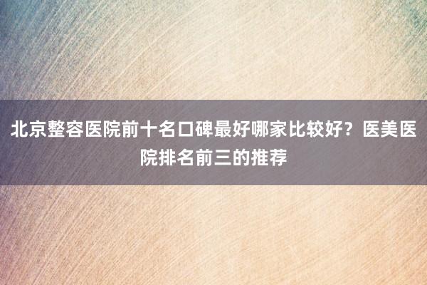 北京整容医院前十名口碑最好哪家比较好？医美医院排名前三的推荐
