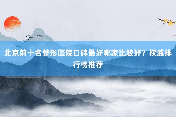 北京前十名整形医院口碑最好哪家比较好？权威排行榜推荐
