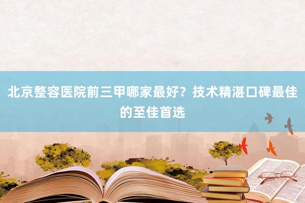 北京整容医院前三甲哪家最好？技术精湛口碑最佳的至佳首选