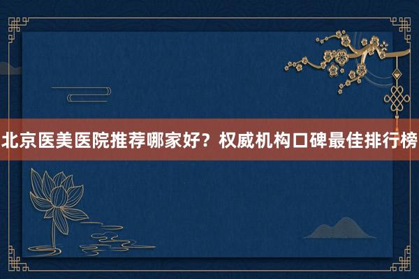 北京医美医院推荐哪家好？权威机构口碑最佳排行榜