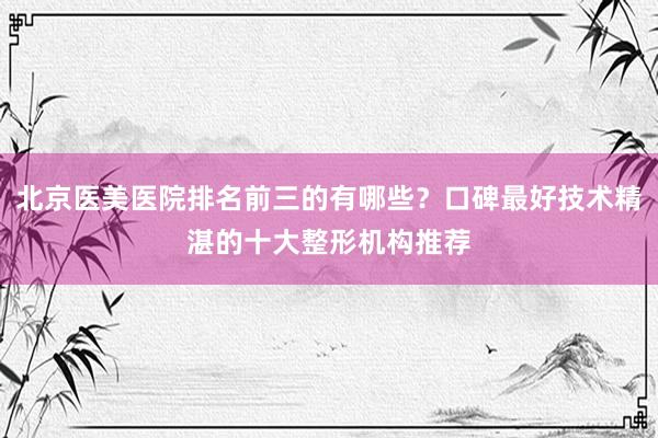 北京医美医院排名前三的有哪些？口碑最好技术精湛的十大整形机构推荐