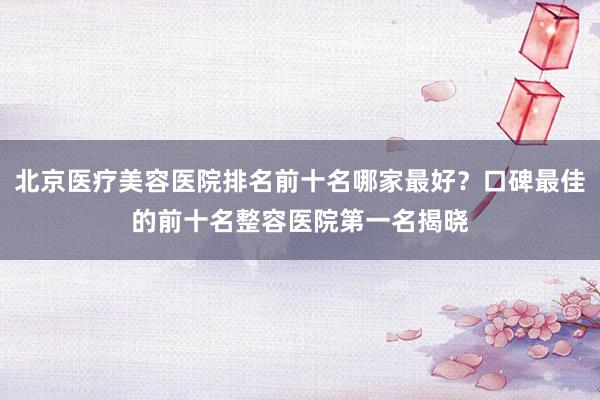 北京医疗美容医院排名前十名哪家最好？口碑最佳的前十名整容医院第一名揭晓