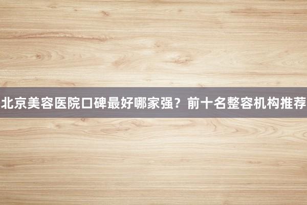 北京美容医院口碑最好哪家强？前十名整容机构推荐