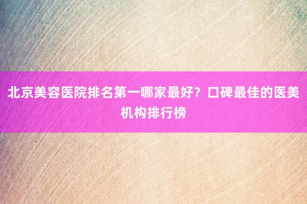 北京美容医院排名第一哪家最好？口碑最佳的医美机构排行榜