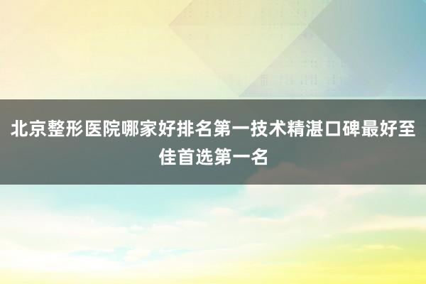 北京整形医院哪家好排名第一技术精湛口碑最好至佳首选第一名
