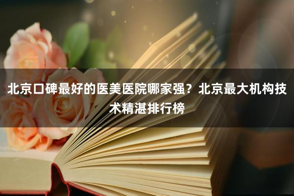北京口碑最好的医美医院哪家强？北京最大机构技术精湛排行榜