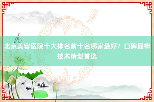 北京美容医院十大排名前十名哪家最好？口碑最棒技术精湛首选