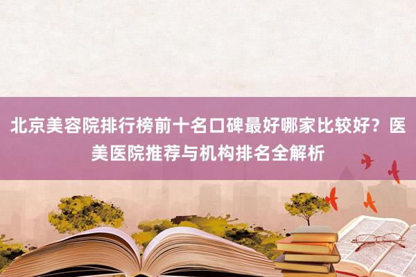 北京美容院排行榜前十名口碑最好哪家比较好？医美医院推荐与机构排名全解析
