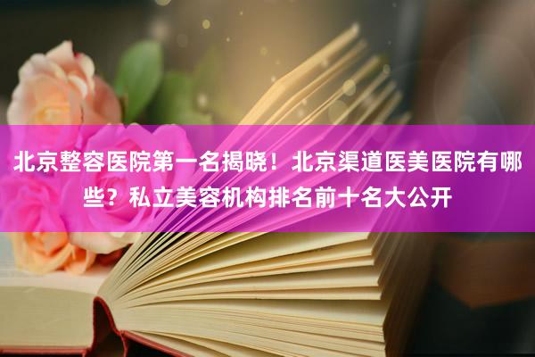 北京整容医院第一名揭晓！北京渠道医美医院有哪些？私立美容机构排名前十名大公开