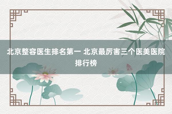 北京整容医生排名第一 北京最厉害三个医美医院排行榜