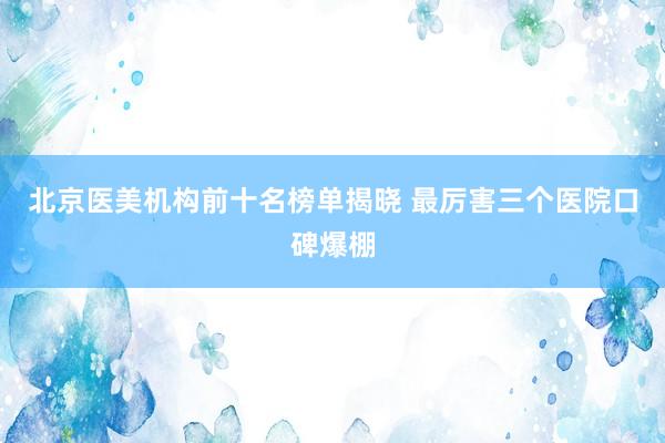 北京医美机构前十名榜单揭晓 最厉害三个医院口碑爆棚