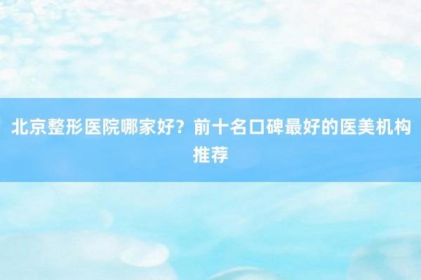 北京整形医院哪家好？前十名口碑最好的医美机构推荐