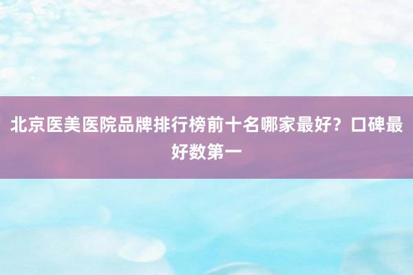北京医美医院品牌排行榜前十名哪家最好？口碑最好数第一