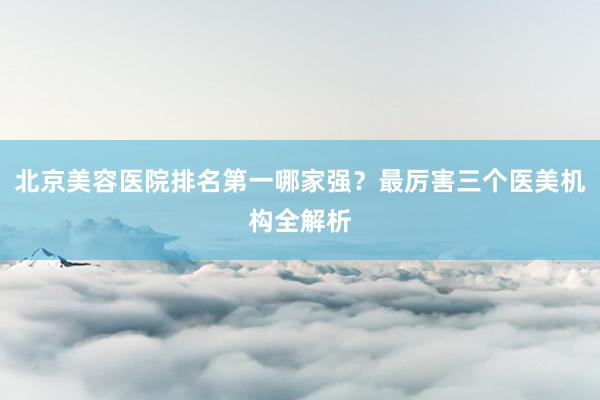 北京美容医院排名第一哪家强？最厉害三个医美机构全解析