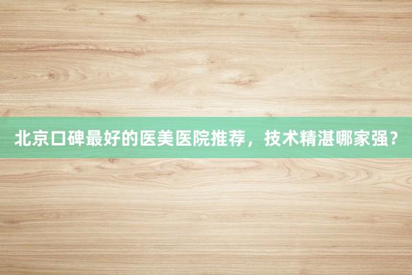 北京口碑最好的医美医院推荐，技术精湛哪家强？