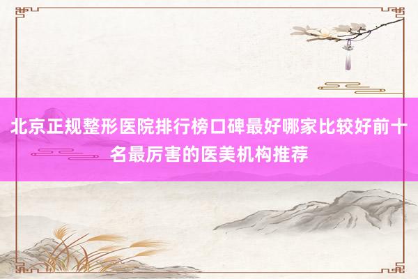 北京正规整形医院排行榜口碑最好哪家比较好前十名最厉害的医美机构推荐